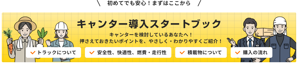 初めてでも安心 まずはここから キャンター導入スタートブック キャンターを検討しているあなたへ 押さえておきたいポイントを、やさしく・わかりやすくご紹介 トラックについて 安全性、快適性、燃費・走行性 積載物について 購入の流れ
