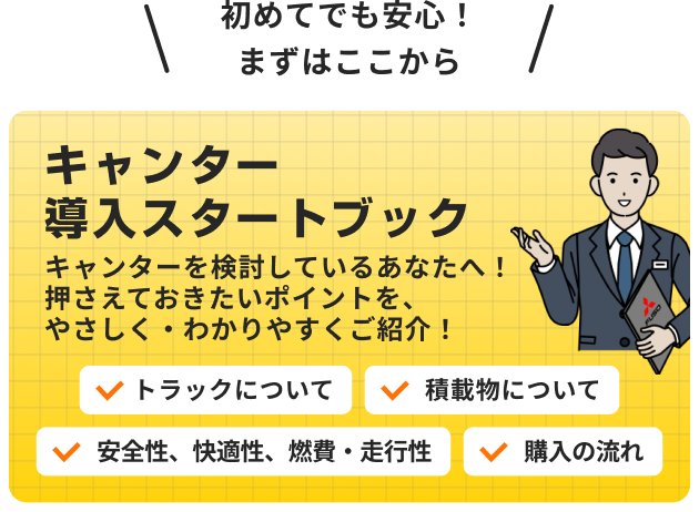 初めてでも安心 まずはここから キャンター導入スタートブック キャンターを検討しているあなたへ 押さえておきたいポイントを、やさしく・わかりやすくご紹介 トラックについて 安全性、快適性、燃費・走行性 積載物について 購入の流れ