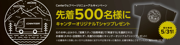 Canterウェブベージリニューアルキャンペーン 先着500名様にCANTERオリジナルTシャツプレゼント 受付期間5/31まで お申し込みから、「営業スタッフ訪問希望』で「希望する」を選択されたお客様(大中小+自営問わず)、先着500名様にキャンターオリジナルTシャツプレゼント! ※応募素件に合致しない方や公序良俗に反する不正等があった場合は、応募を無効とさせていただく場合があります。