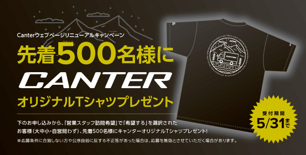 Canterウェブベージリニューアルキャンペーン 先着500名様にCANTERオリジナルTシャツプレゼント 受付期間5/31まで お申し込みから、「営業スタッフ訪問希望』で「希望する」を選択されたお客様(大中小+自営問わず)、先着500名様にキャンターオリジナルTシャツプレゼント! ※応募素件に合致しない方や公序良俗に反する不正等があった場合は、応募を無効とさせていただく場合があります。