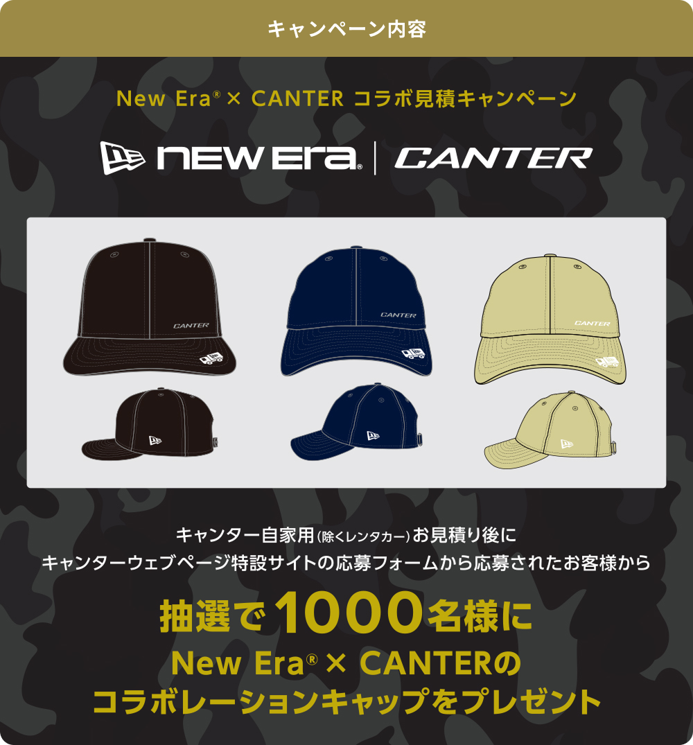 キャンペーン内容 New Era&reg; × CANTER コラボ見積キャンペーン キャンター自家用(除くレンタカー)お見積り後にキャンターウェブページ特設サイトの応募フォームから応募されたお客様から抽選で1000名様にNew Era&reg; × CANTERのコラボレーションキャップをプレゼント