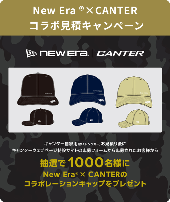 キャンペーン内容 New Era&reg; × CANTER コラボ見積キャンペーン キャンター自家用(除くレンタカー)お見積り後にキャンターウェブページ特設サイトの応募フォームから応募されたお客様から抽選で1000名様にNew Era&reg; × CANTERのコラボレーションキャップをプレゼント