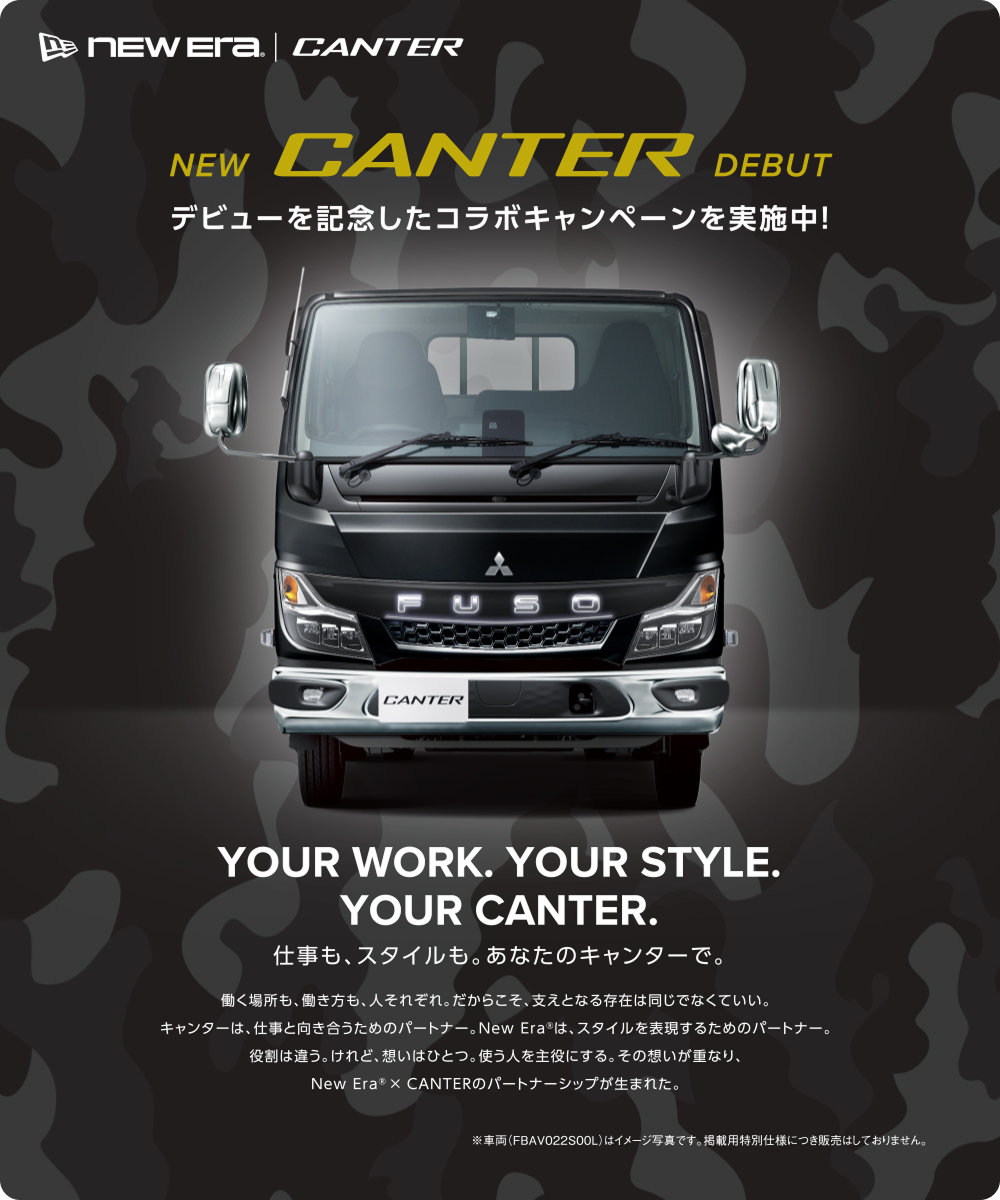 NEW CANTER DEBUT デビューを記念したコラボキャンペーンを実施中! YOUR WORK. YOUR STYLE. YOUR CANTER. 仕事も、スタイルも。あなたのキャンターで。 働く場所も、働き方も、人それぞれ。だからこそ、支えとなる存在は同じでなくていい。キャンターは、仕事と向き合うためのパートナー。New Era は、スタイルを表現するためのパートナー。役割は違う。けれど、想いはひとつ。使う人を主役にする。その想いが重なり、New Era&reg; × CANTERのパートナーシップが生まれた。