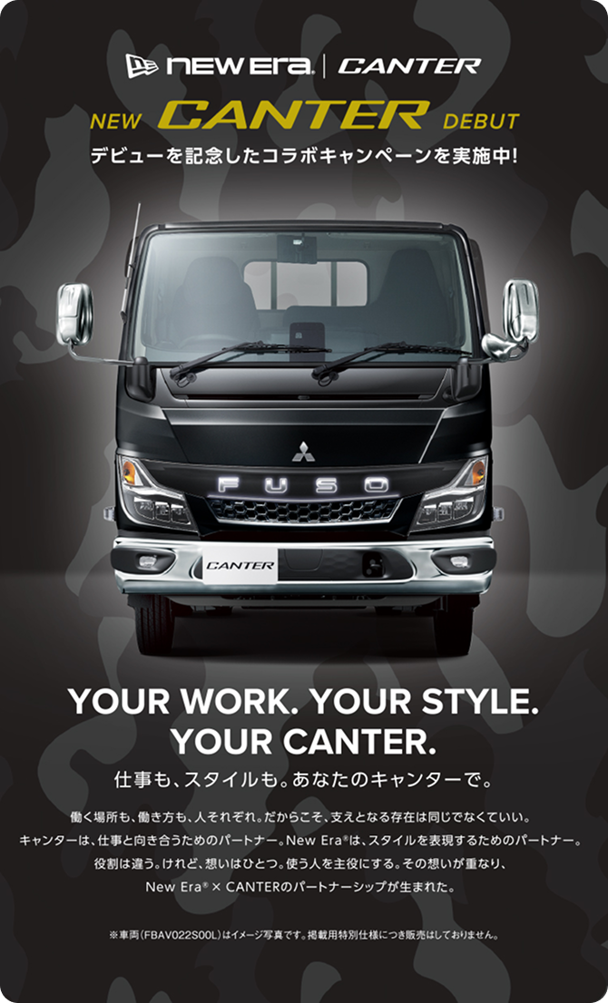 NEW CANTER DEBUT デビューを記念したコラボキャンペーンを実施中! YOUR WORK. YOUR STYLE. YOUR CANTER. 仕事も、スタイルも。あなたのキャンターで。 働く場所も、働き方も、人それぞれ。だからこそ、支えとなる存在は同じでなくていい。キャンターは、仕事と向き合うためのパートナー。New Era は、スタイルを表現するためのパートナー。役割は違う。けれど、想いはひとつ。使う人を主役にする。その想いが重なり、New Era&reg; × CANTERのパートナーシップが生まれた。