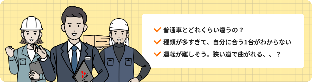 普通車とどれくらい違うの？ 種類が多すぎて、自分に合う1台がわからない 運転が難しそう。狭い道で曲がれる？
